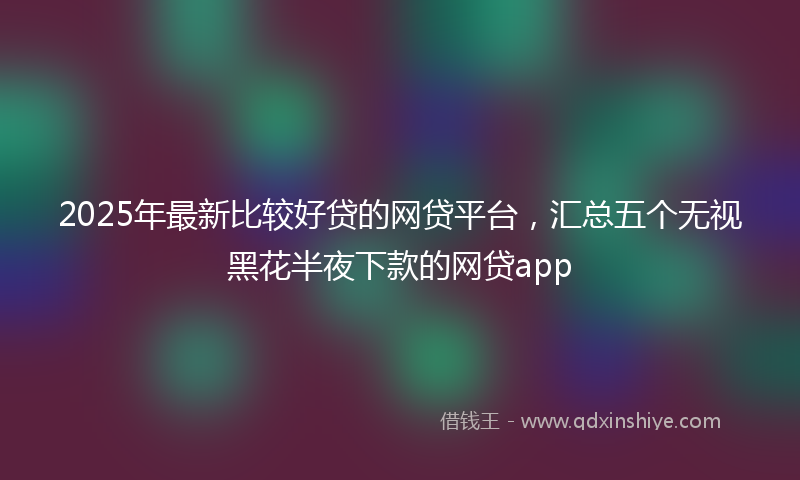 2025年最新比较好贷的网贷平台，汇总五个无视黑花半夜下款的网贷app
