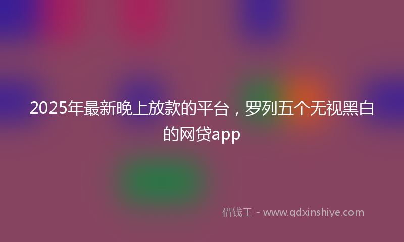 2025年最新晚上放款的平台，罗列五个无视黑白的网贷app