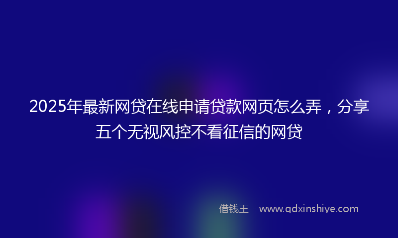 2025年最新网贷在线申请贷款网页怎么弄，分享五个无视风控不看征信的网贷