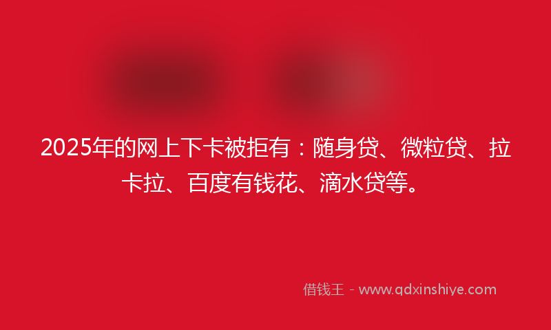 2025年的网上下卡被拒有：随身贷、微粒贷、拉卡拉、百度有钱花、滴水贷等。