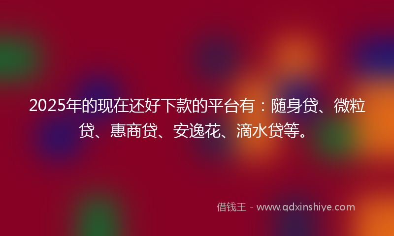 2025年的现在还好下款的平台有：随身贷、微粒贷、惠商贷、安逸花、滴水贷等。