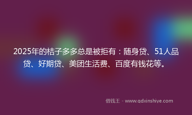 2025年的桔子多多总是被拒有：随身贷、51人品贷、好期贷、美团生活费、百度有钱花等。