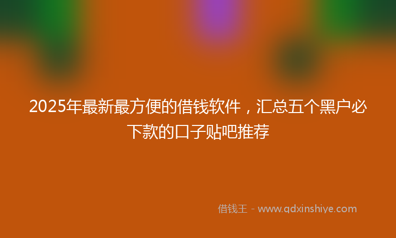 2025年最新最方便的借钱软件，汇总五个黑户必下款的口子贴吧推荐