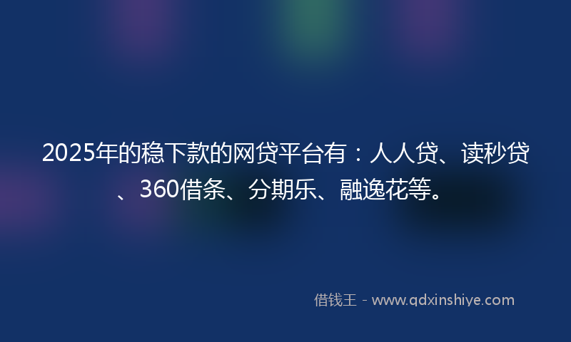 2025年的稳下款的网贷平台有：人人贷、读秒贷、360借条、分期乐、融逸花等。
