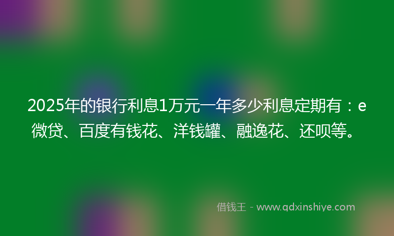 2025年的银行利息1万元一年多少利息定期有：e微贷、百度有钱花、洋钱罐、融逸花、还呗等。