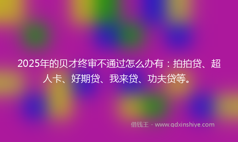 2025年的贝才终审不通过怎么办有：拍拍贷、超人卡、好期贷、我来贷、功夫贷等。