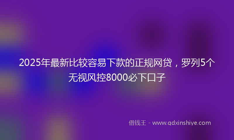 2025年最新比较容易下款的正规网贷，罗列5个无视风控8000必下口子