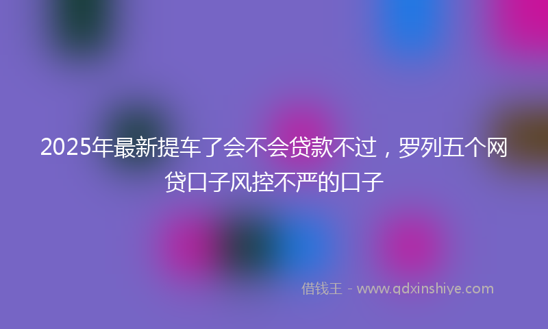 2025年最新提车了会不会贷款不过，罗列五个网贷口子风控不严的口子