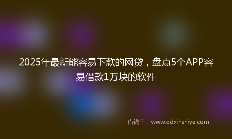 2025年最新能容易下款的网贷，盘点5个APP容易借款1万块的软件