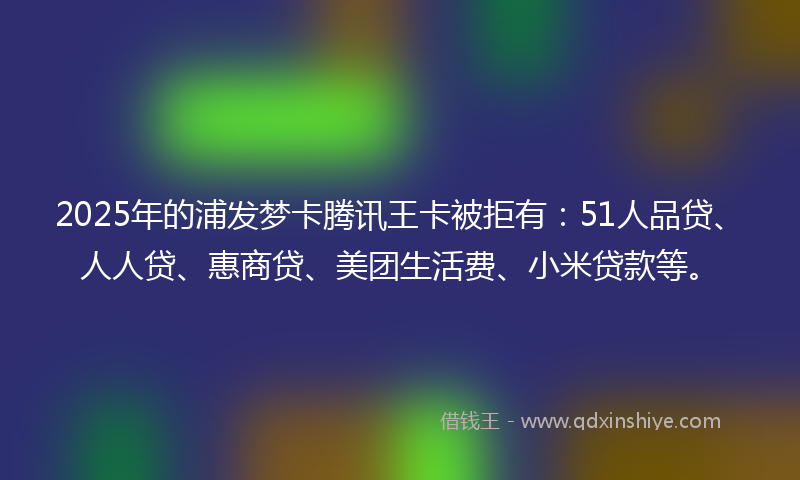 2025年的浦发梦卡腾讯王卡被拒有：51人品贷、人人贷、惠商贷、美团生活费、小米贷款等。
