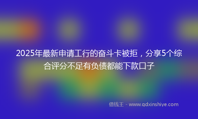 2025年最新申请工行的奋斗卡被拒，分享5个综合评分不足有负债都能下款口子
