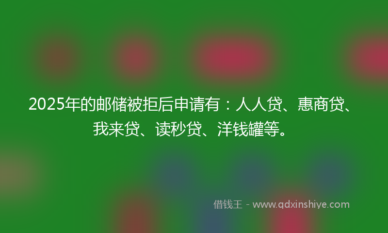 2025年的邮储被拒后申请有：人人贷、惠商贷、我来贷、读秒贷、洋钱罐等。