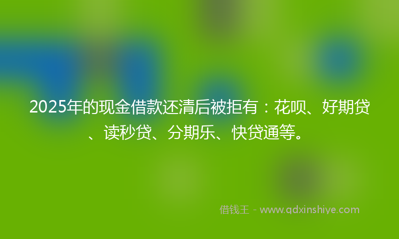 2025年的现金借款还清后被拒有：花呗、好期贷、读秒贷、分期乐、快贷通等。