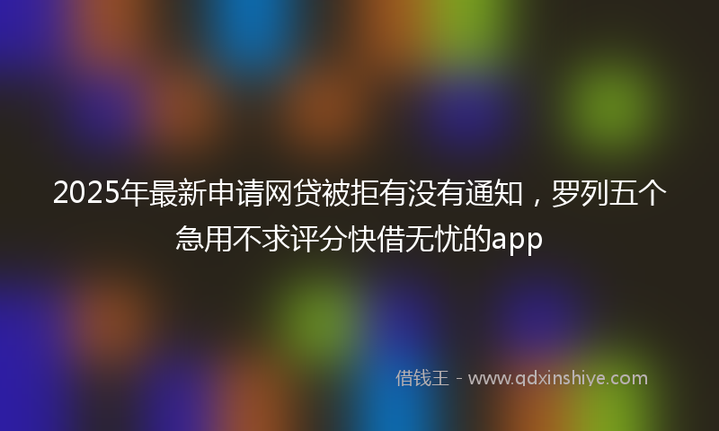 2025年最新申请网贷被拒有没有通知，罗列五个急用不求评分快借无忧的app