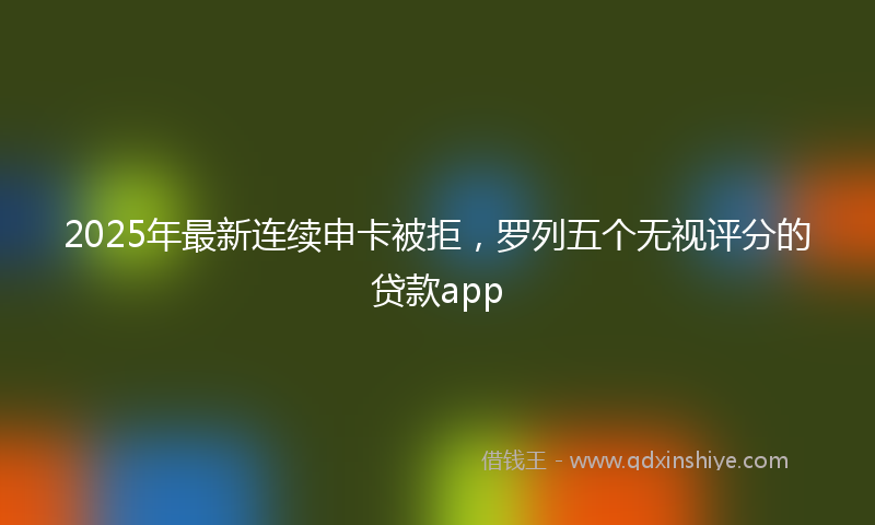 2025年最新连续申卡被拒，罗列五个无视评分的贷款app
