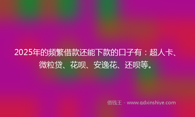 2025年的频繁借款还能下款的口子有：超人卡、微粒贷、花呗、安逸花、还呗等。