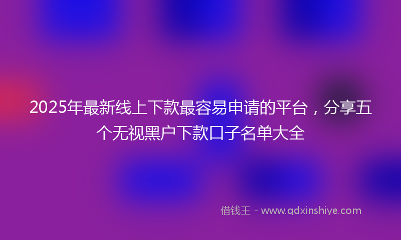2025年最新线上下款最容易申请的平台，分享五个无视黑户下款口子名单大全