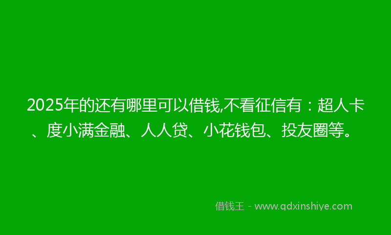 2025年的还有哪里可以借钱,不看征信有：超人卡、度小满金融、人人贷、小花钱包、投友圈等。
