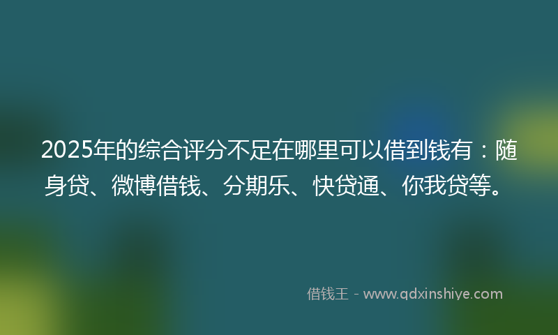 2025年的综合评分不足在哪里可以借到钱有：随身贷、微博借钱、分期乐、快贷通、你我贷等。