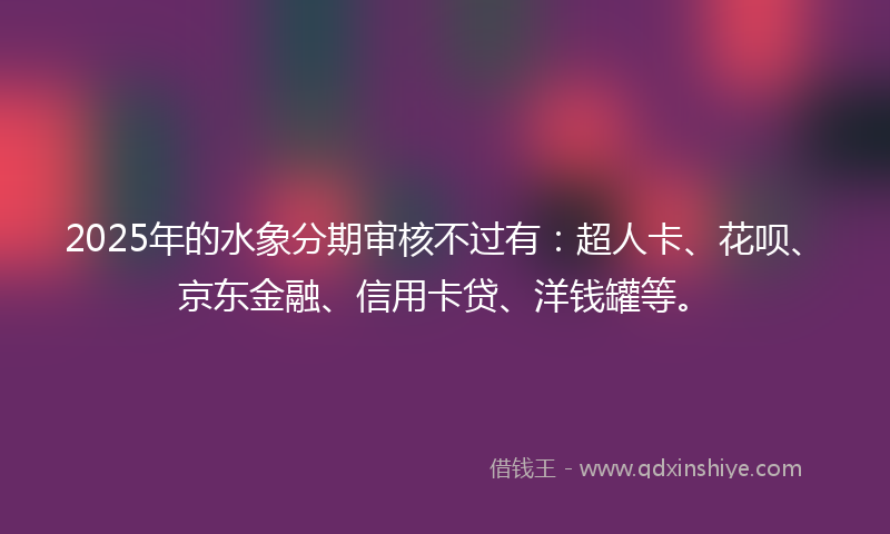 2025年的水象分期审核不过有：超人卡、花呗、京东金融、信用卡贷、洋钱罐等。