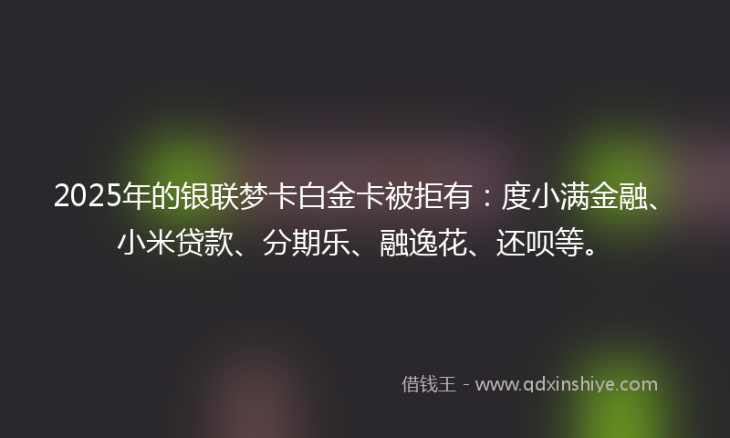 2025年的银联梦卡白金卡被拒有：度小满金融、小米贷款、分期乐、融逸花、还呗等。