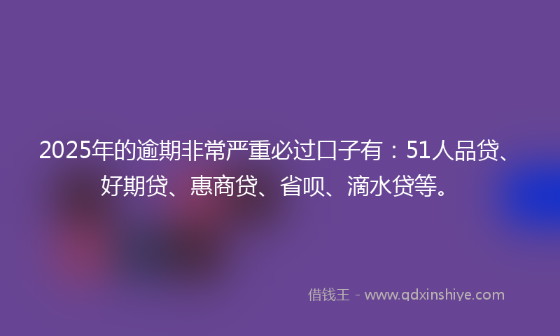 2025年的逾期非常严重必过口子有：51人品贷、好期贷、惠商贷、省呗、滴水贷等。