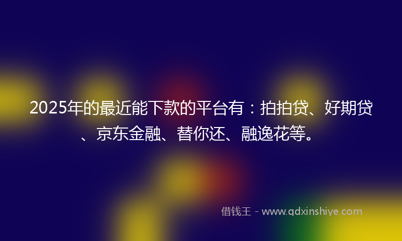 2025年的最近能下款的平台有：拍拍贷、好期贷、京东金融、替你还、融逸花等。
