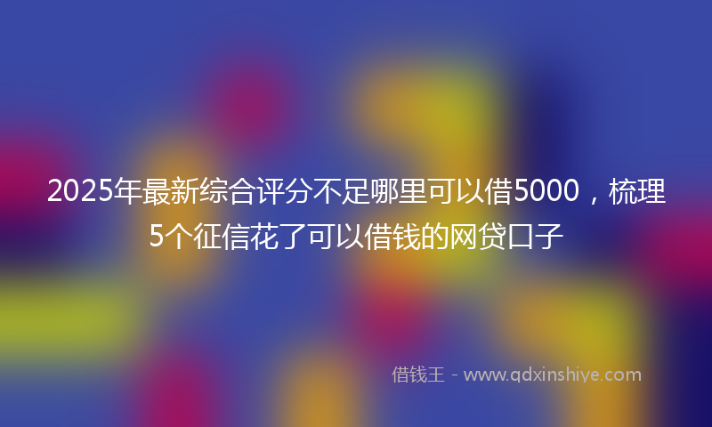 2025年最新综合评分不足哪里可以借5000，梳理5个征信花了可以借钱的网贷口子