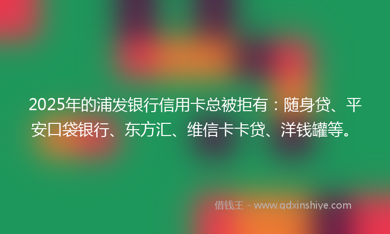 2025年的浦发银行信用卡总被拒有：随身贷、平安口袋银行、东方汇、维信卡卡贷、洋钱罐等。