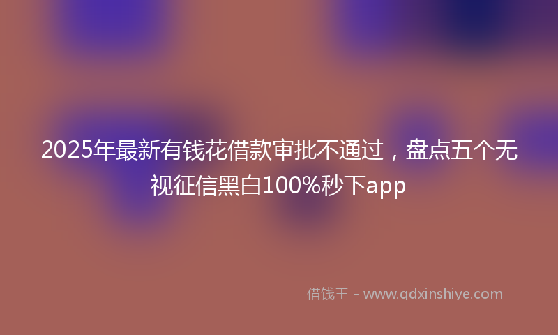 2025年最新有钱花借款审批不通过，盘点五个无视征信黑白100%秒下app