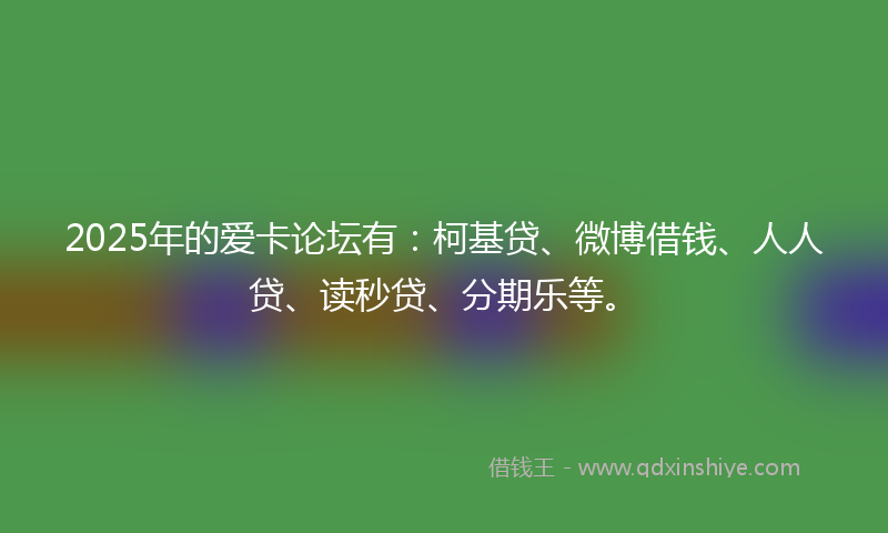 2025年的爱卡论坛有：柯基贷、微博借钱、人人贷、读秒贷、分期乐等。