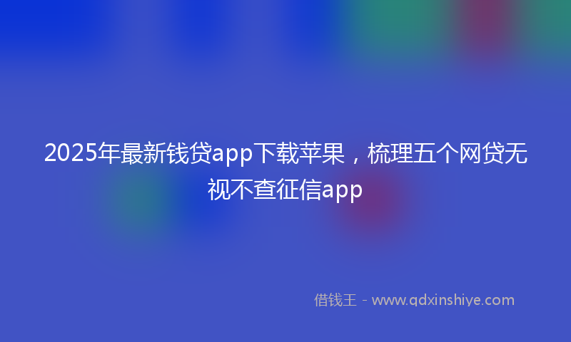 2025年最新钱贷app下载苹果，梳理五个网贷无视不查征信app