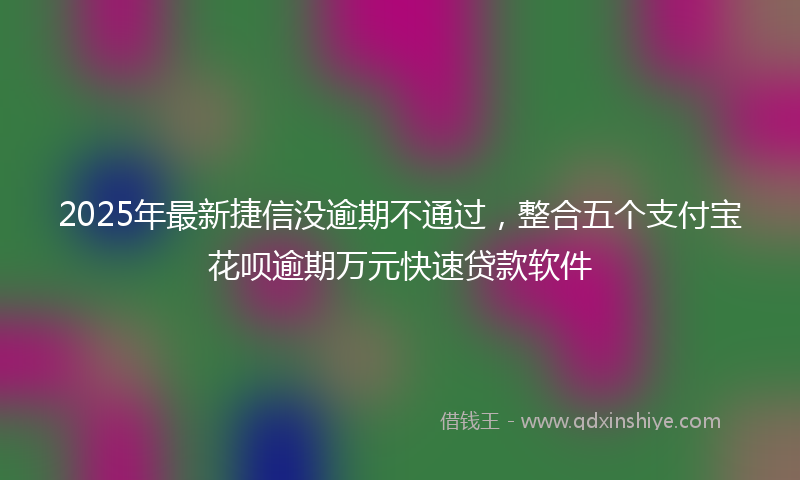2025年最新捷信没逾期不通过，整合五个支付宝花呗逾期万元快速贷款软件