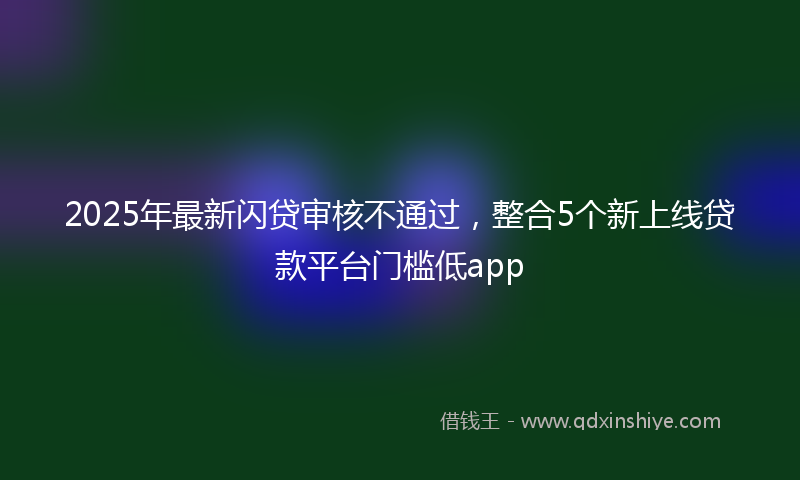 2025年最新闪贷审核不通过，整合5个新上线贷款平台门槛低app