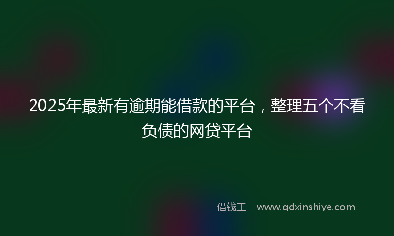 2025年最新有逾期能借款的平台，整理五个不看负债的网贷平台