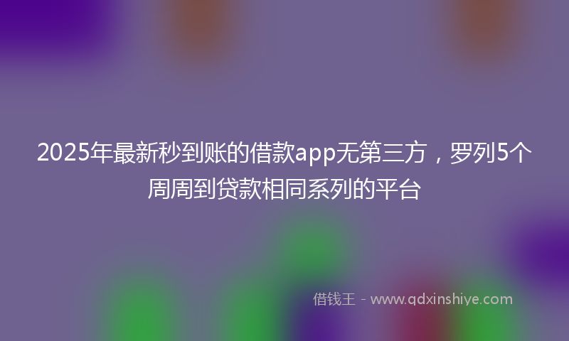 2025年最新秒到账的借款app无第三方，罗列5个周周到贷款相同系列的平台