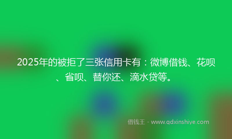 2025年的被拒了三张信用卡有：微博借钱、花呗、省呗、替你还、滴水贷等。