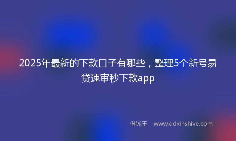 2025年最新的下款口子有哪些，整理5个新号易贷速审秒下款app