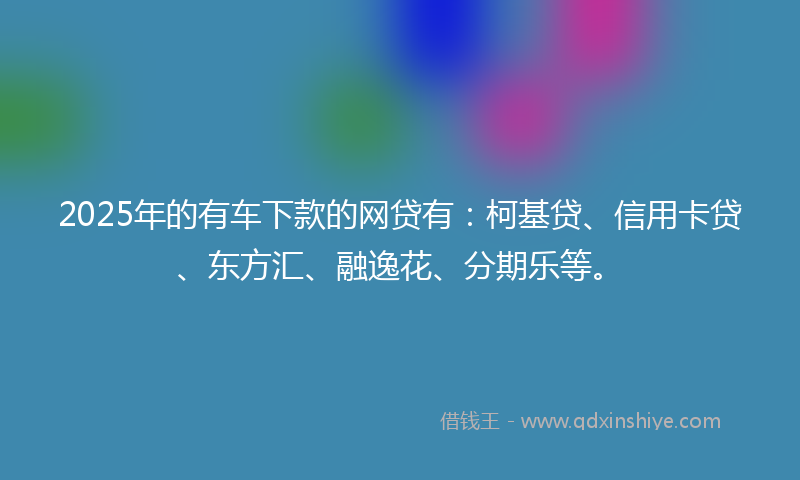 2025年的有车下款的网贷有：柯基贷、信用卡贷、东方汇、融逸花、分期乐等。