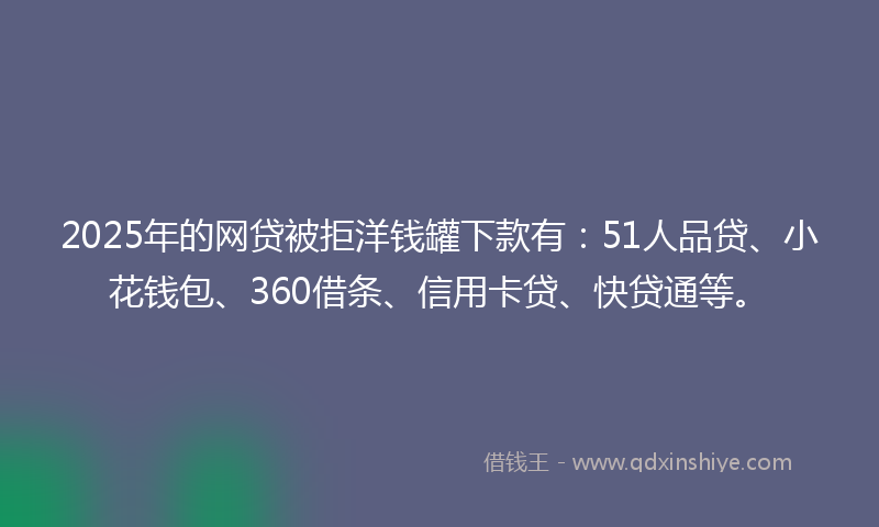 2025年的网贷被拒洋钱罐下款有：51人品贷、小花钱包、360借条、信用卡贷、快贷通等。