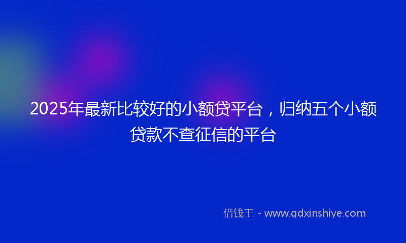 2025年最新比较好的小额贷平台，归纳五个小额贷款不查征信的平台