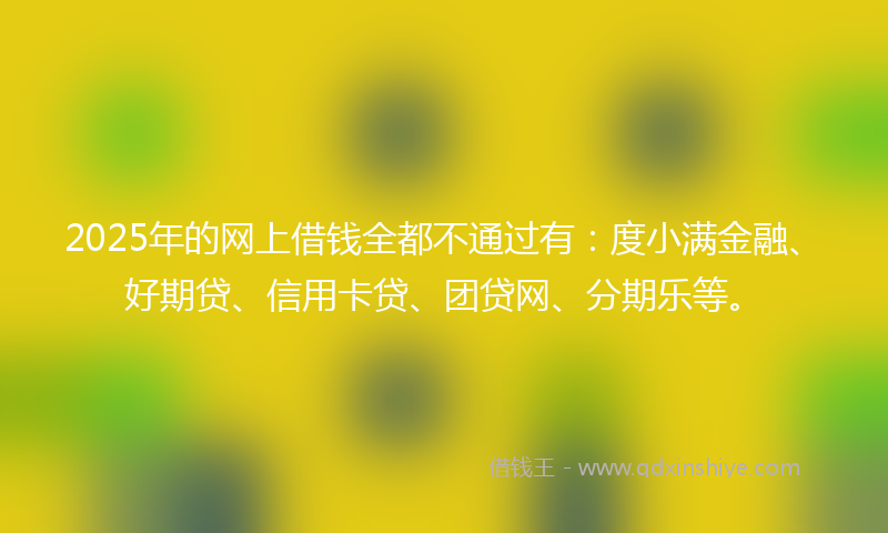 2025年的网上借钱全都不通过有：度小满金融、好期贷、信用卡贷、团贷网、分期乐等。