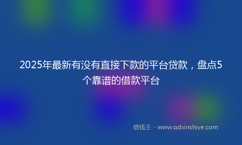 2025年最新有没有直接下款的平台贷款，盘点5个靠谱的借款平台