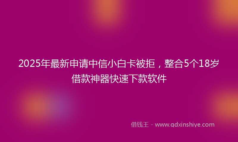 2025年最新申请中信小白卡被拒，整合5个18岁借款神器快速下款软件