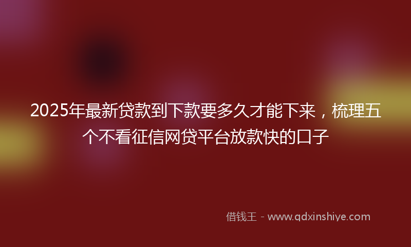 2025年最新贷款到下款要多久才能下来，梳理五个不看征信网贷平台放款快的口子