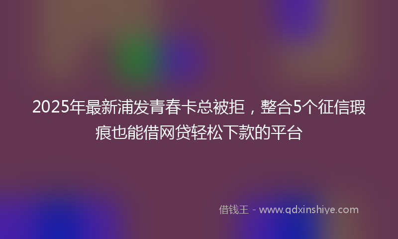 2025年最新浦发青春卡总被拒，整合5个征信瑕疵也能借网贷轻松下款的平台