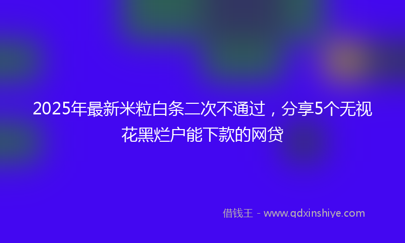 2025年最新米粒白条二次不通过，分享5个无视花黑烂户能下款的网贷