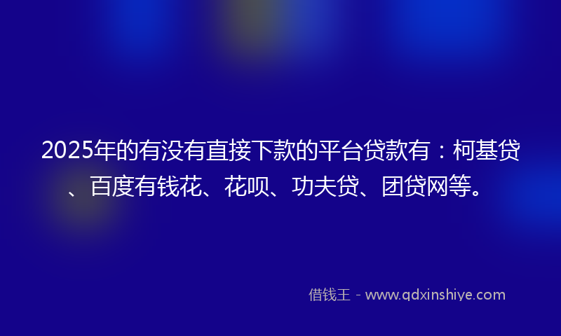 2025年的有没有直接下款的平台贷款有：柯基贷、百度有钱花、花呗、功夫贷、团贷网等。