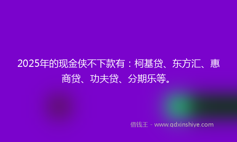 2025年的现金侠不下款有：柯基贷、东方汇、惠商贷、功夫贷、分期乐等。