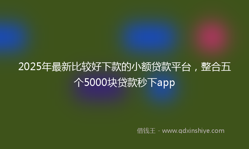 2025年最新比较好下款的小额贷款平台，整合五个5000块贷款秒下app